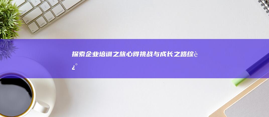 探索企业培训之旅：心得、挑战与成长之路综述